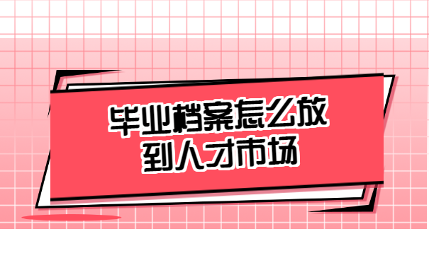毕业档案怎么放到人才市场去？