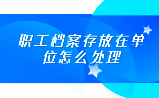 职工档案存放在单位怎么处理 职工档案存放在单位怎么处理