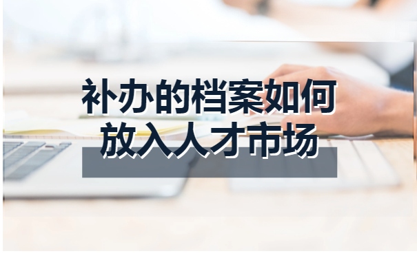 补办的档案如何放入人才市场 补办的档案如何放入人才市场