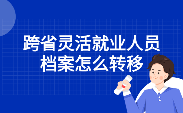 跨省灵活就业人员档案怎么转移 跨省灵活就业人员档案怎么转移