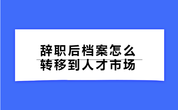 辞职后档案怎么转移到人才市场 辞职后档案怎么转移到人才市场