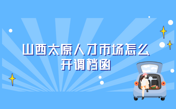 山西太原人才市场怎么开调档函?