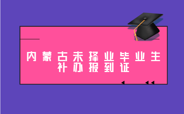 内蒙古未择业毕业生补办报到证 内蒙古未择业毕业生补办报到证