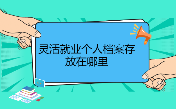 灵活就业个人档案存放在哪里? 灵活就业个人档案存放在哪里?
