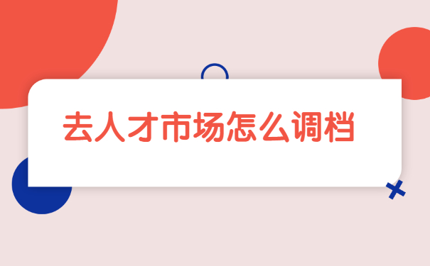 转档调档函去人才市场怎么开？