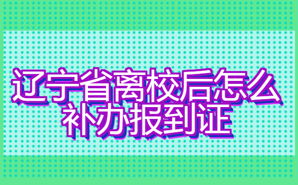辽宁省离校后怎么补办报到证? 辽宁省离校后怎么补办报到证?