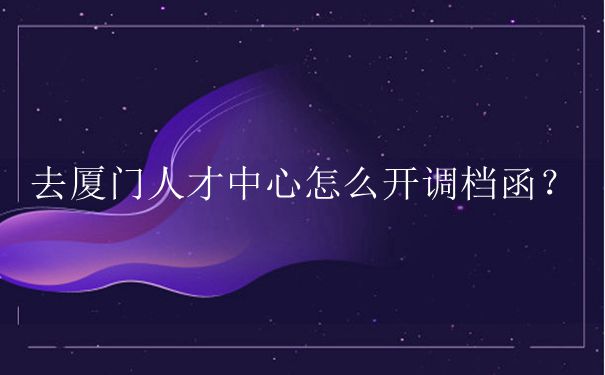 去厦门人才中心怎么开调档函？