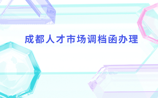 成都人才市场怎么开调档函?按照这个流程就没有问题