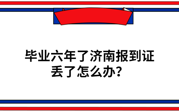 毕业六年了济南报到证丢了怎么办？不要慌，答案都在文章里