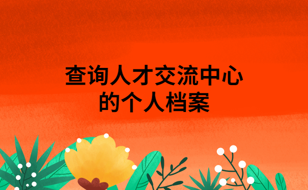 怎样查询人才交流中心的个人档案?干货满满,建议收藏!