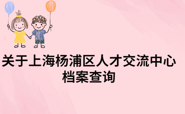 上海杨浦区人才交流中心档案查询，快来看看怎样才能快速查询档案