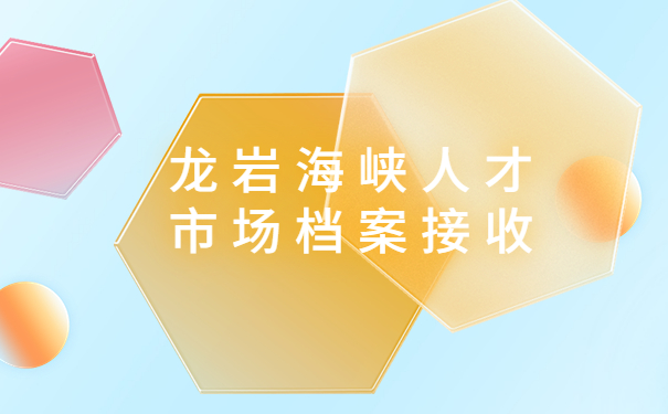 龙岩海峡人才市场档案接收流程，不能错过的详细流程，快收藏起来！