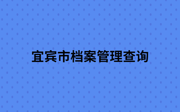 宜宾市人才交流中心档案管理查询,档案查询必备干货!