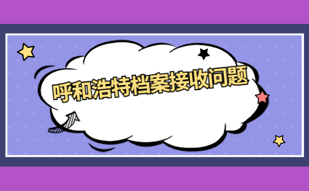 呼和浩特人才市场档案接收流程，快点进来看看吧
