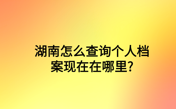 湖南怎么查询个人档案现在在哪里?你想知道的都在这里