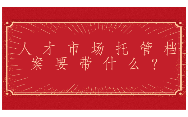 人才市场托管档案要带什么？提前了解不走弯路