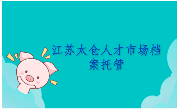 江苏太仓人才市场档案托管流程是怎样的？