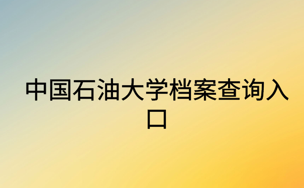 中国石油大学档案查询入口,正确查询方法在这里