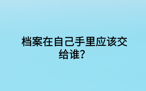 档案在自己手里应该交给谁？正确的档案存放方式都在这里了