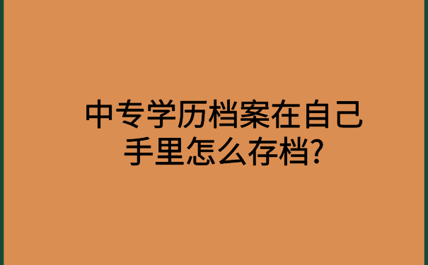 中专学历档案在自己手里怎么存档?超级实用的档案存放技巧