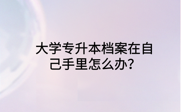大学专升本档案在自己手里怎么办?小编教你如何解决
