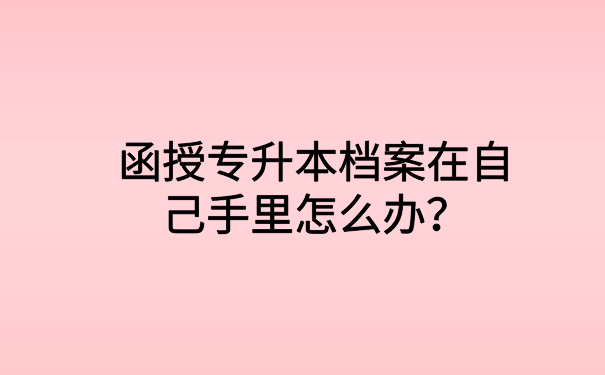 函授专升本档案在自己手里怎么办?文章会告诉你想知道的答案