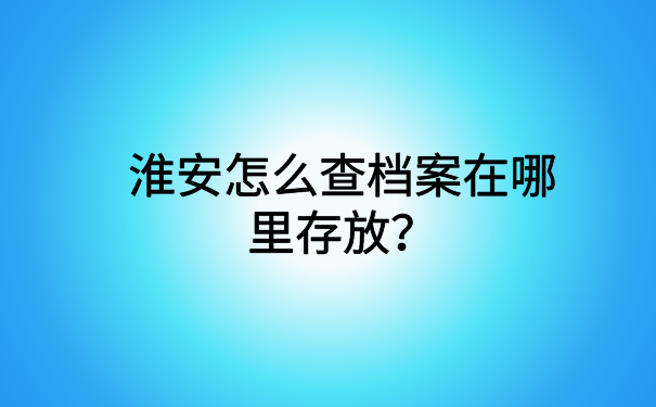 淮安怎么查档案在哪里存放?看完这篇文章你就了解了