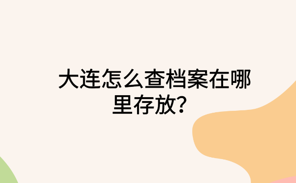 大连怎么查档案在哪里存放？一看就会的档案查询方法