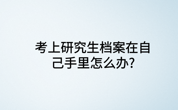 考上研究生档案在自己手里怎么办?这里有你想知道的解决办法