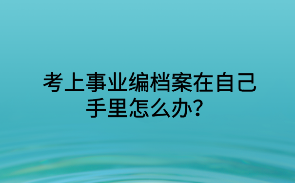 考上事业编档案在自己手里怎么办？小编这里有解决办法