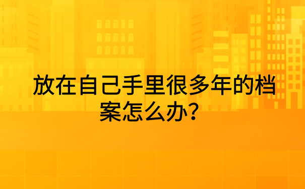 放在自己手里很多年的档案怎么办?快来文章里寻找答案吧!