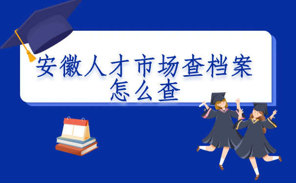 安徽人才市场查档案怎么查?最全的查询方法
