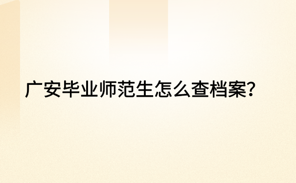 广安毕业师范生怎么查档案？超详细档案查询流程都在这里了