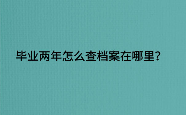 毕业两年怎么查档案在哪里？详细档案查询步骤免费分享