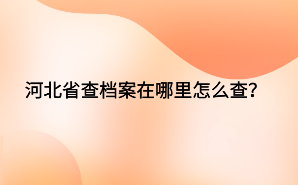 河北省查档案在哪里怎么查?档案查询方法大集合
