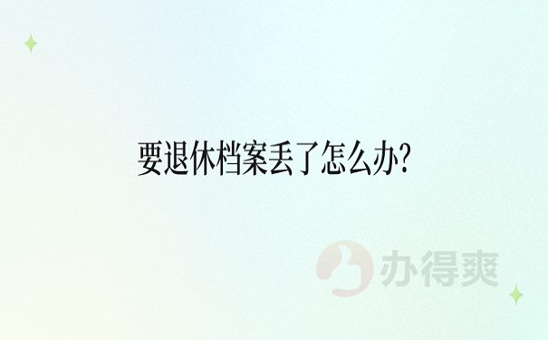 要退休档案丢了怎么办？想要顺利办理退休，这篇一定要看！