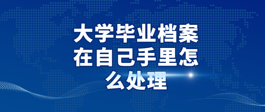 大学毕业档案在自己手里怎么处理,不同情况不同处理!