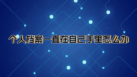 个人档案一直在自己手里怎么办,放了很久的个人档案怎么搞?
