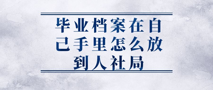 毕业档案在自己手里面的怎么办,手里的毕业档案咋放到人社局?
